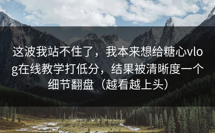 这波我站不住了，我本来想给糖心vlog在线教学打低分，结果被清晰度一个细节翻盘（越看越上头）